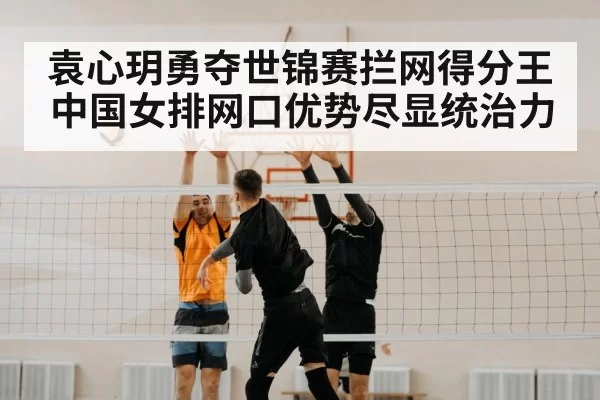 袁心玥勇夺世锦赛拦网得分王中国女排网口优势尽显统治力