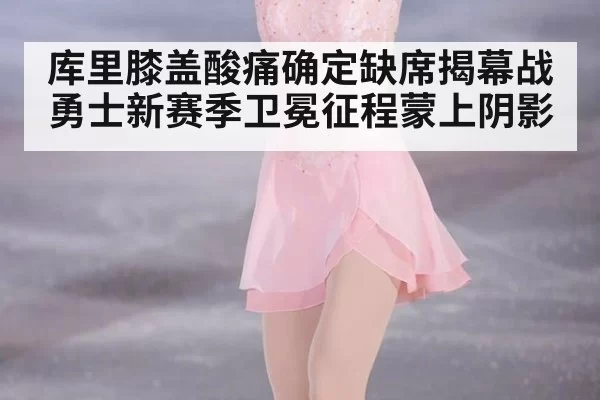 库里膝盖酸痛确定缺席揭幕战勇士新赛季卫冕征程蒙上阴影